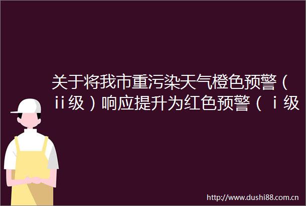 关于将我市重污染天气橙色预警（ⅱ级）响应提升为红色预警（ⅰ级）响应的紧急通知