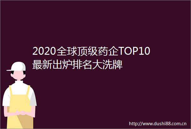 2020全球顶级药企TOP10最新出炉排名大洗牌