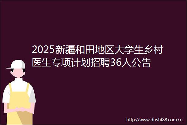2025新疆和田地区大学生乡村医生专项计划招聘36人公告