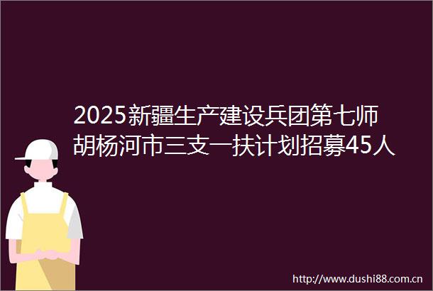 2025新疆生产建设兵团第七师胡杨河市三支一扶计划招募45人公告