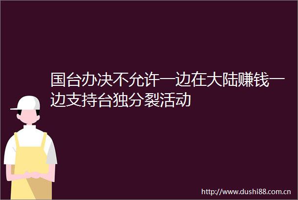 国台办决不允许一边在大陆赚钱一边支持分裂活动