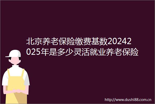 北京养老保险缴费基数20242025年是多少灵活就业养老保险缴费标准一览表