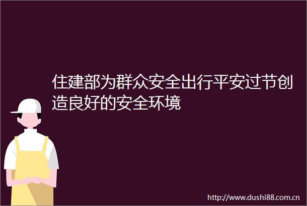 住建部为群众安全出行平安过节创造良好的安全环境