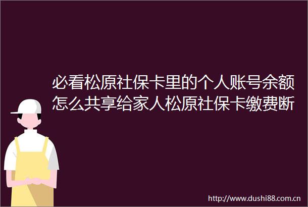 必看松原社保卡里的个人账号余额怎么共享给家人松原社保卡缴费断交了有什么影响（20250607）