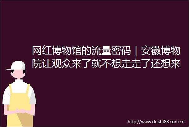 网红博物馆的流量密码｜安徽博物院让观众来了就不想走走了还想来