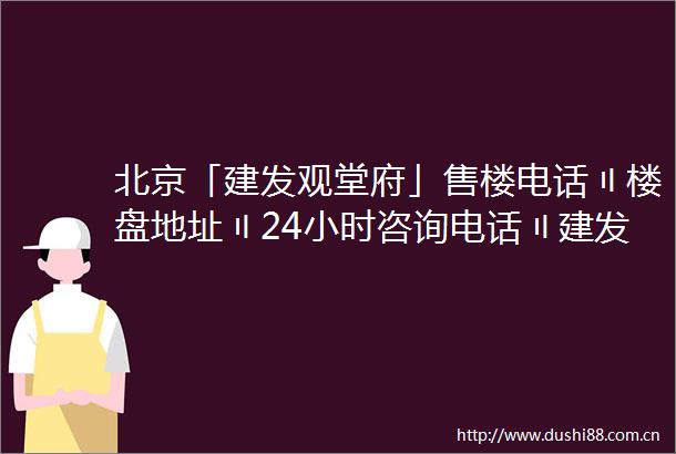 北京「建发观堂府」售楼电话〢楼盘地址〢24小时咨询电话〢建发观堂府欢迎您