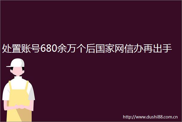 处置账号680余万个后网信办再出手