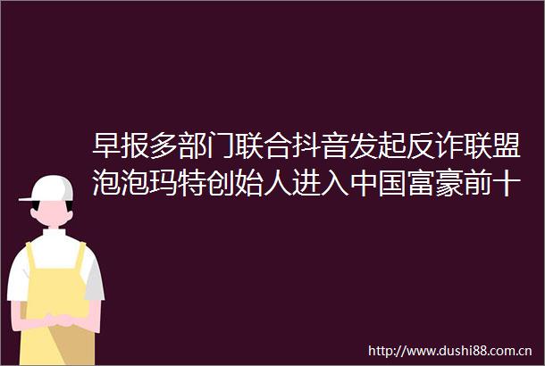 早报多部门联合抖音发起反诈联盟泡泡玛特创始人进入富豪前十顺丰同城38城布局无人车助末端提效