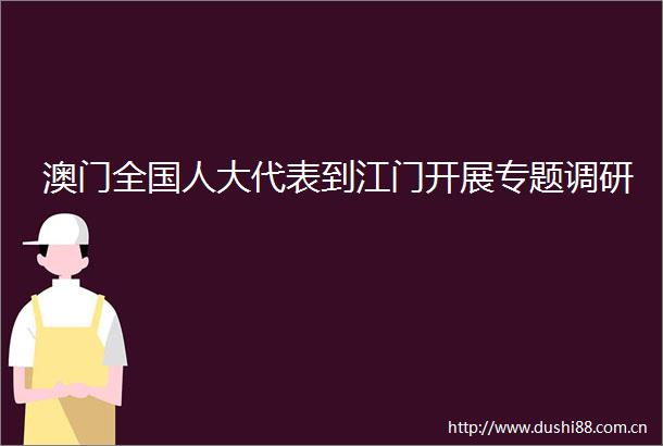 澳门全国人大代表到江门开展专题调研