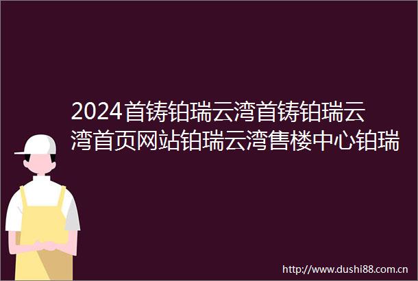 2024首铸铂瑞云湾首铸铂瑞云湾首页网站铂瑞云湾售楼中心铂瑞云湾欢迎您
