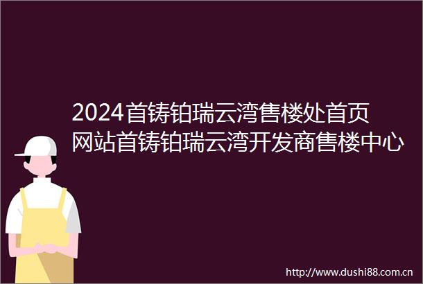 2024首铸铂瑞云湾售楼处首页网站首铸铂瑞云湾开发商售楼中心欢迎您备案价