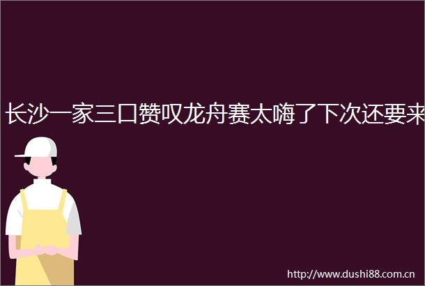 长沙一家三口赞叹龙舟赛太嗨了下次还要来