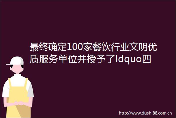 最终确定100家餐饮行业文明优质服务单位并授予了ldquo四会市餐饮行业文明优质服务单位rdquo牌匾