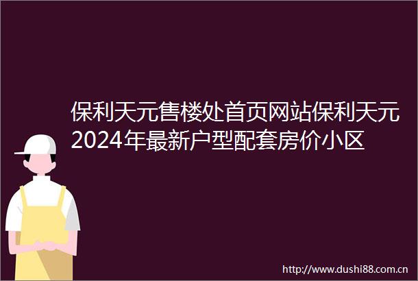 保利天元售楼处首页网站保利天元2024年最新户型配套房价小区环境