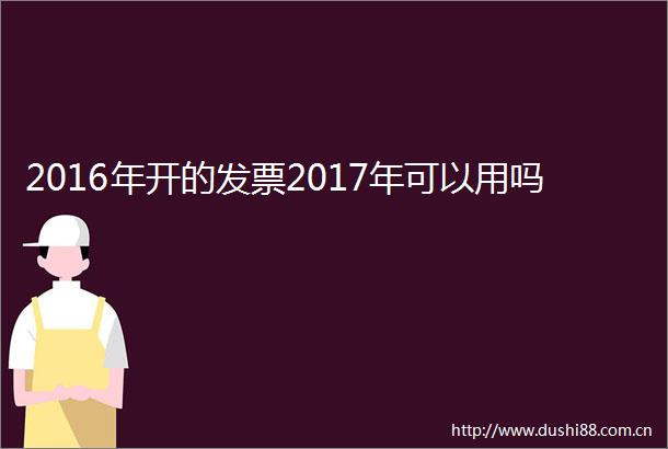 2016年开的发票2017年可以用吗