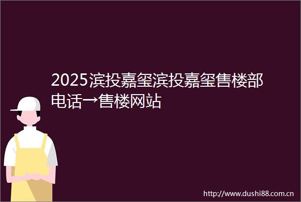 2025滨投嘉玺滨投嘉玺售楼部电话→售楼网站