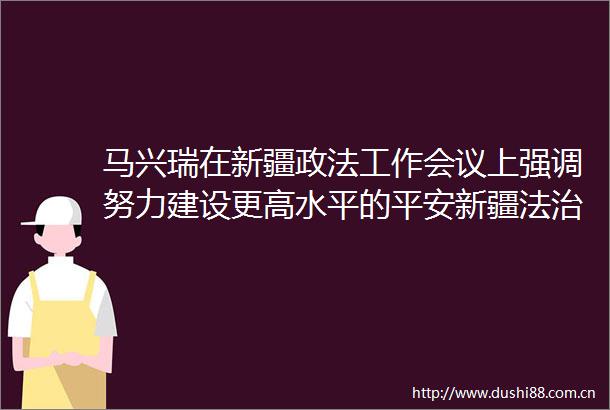 马兴瑞在新疆政法工作会议上强调努力建设更高水平的平安新疆法治新疆