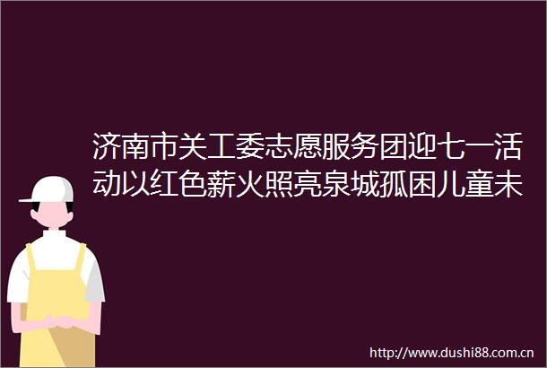 济南市关工委志愿服务团迎七一活动以红色薪火照亮泉城孤困儿童未来