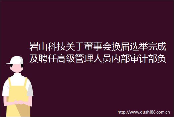 岩山科技关于董事会换届选举完成及聘任高级管理人员内部审计部负责人证券事务代表的公告
