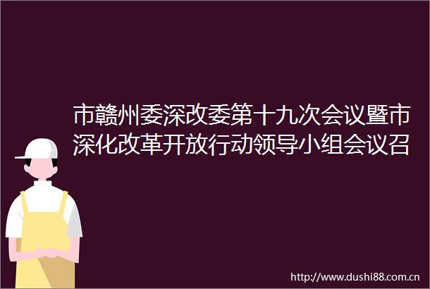 市赣州委深改委第十九次会议暨市深化改革开放行动小组会议召开