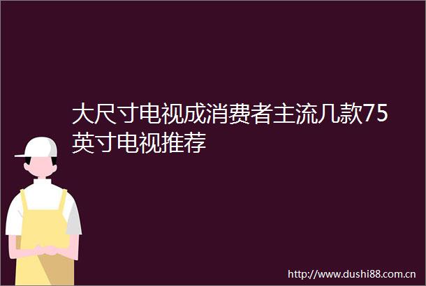 大尺寸电视成消费者主流几款75英寸电视推荐