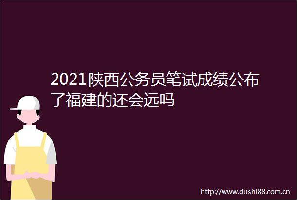 2021陕西员笔试成绩公布了福建的还会远吗