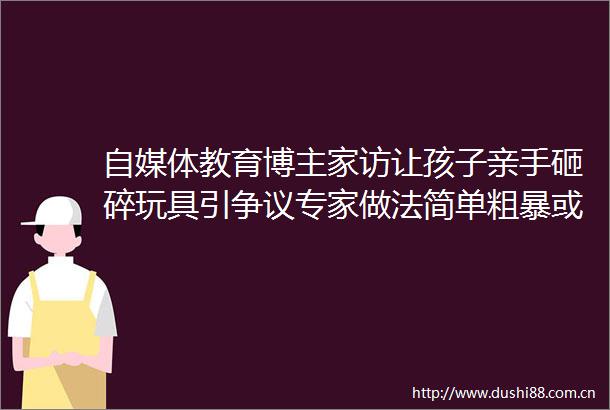 自媒体教育博主家访让孩子亲手砸碎玩具引争议专家做法简单粗暴或激发孩子逆反心理