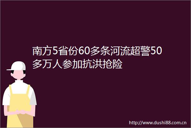 南方5省份60多条河流超警50多万人参加抗洪抢险