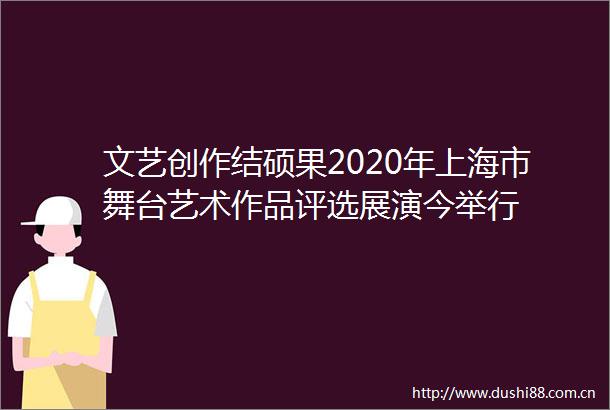 文艺创作结硕果2020年上海市舞台艺术作品评选展演今举行