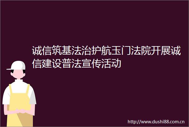 诚信筑基法治护航玉门开展诚信建设普法宣传活动