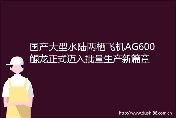 国产大型水陆两栖飞机AG600鲲龙正式迈入批量生产新篇章