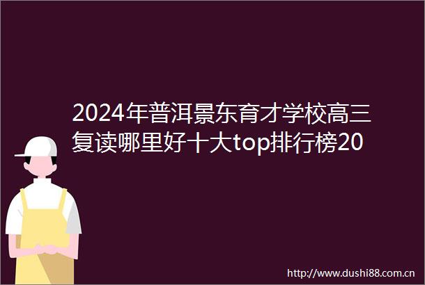 2024年普洱景东育才学校高三复读哪里好十大top排行榜2024top育才学校高三复读排名一览