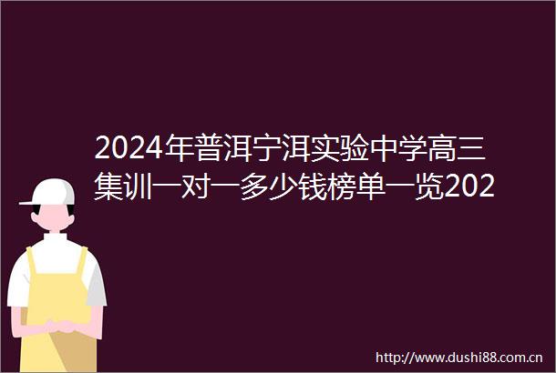 2024年普洱宁洱实验中学高三集训一对一多少钱榜单一览2024top实验中学高三集训排名一览