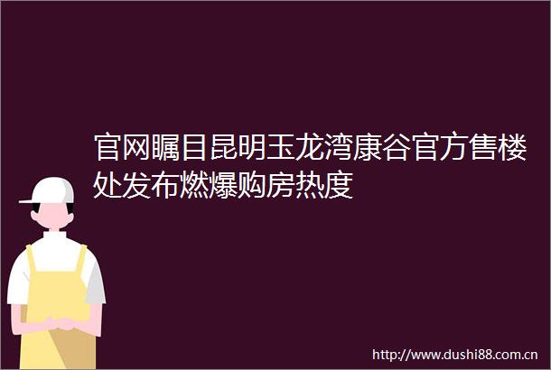 官网瞩目昆明玉龙湾康谷官方售楼处发布燃爆购房热度