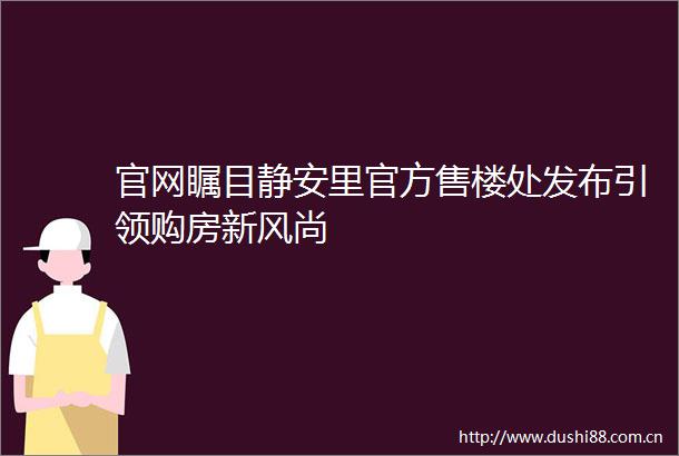 官网瞩目静安里官方售楼处发布引领购房新风尚