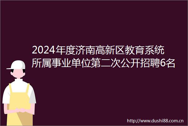 2024年度济南高新区教育系统所属事业单位第二次公开招聘6名简章