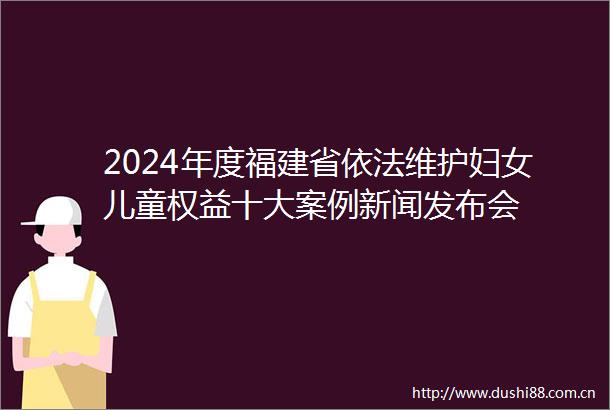 2024年度福建省依法维护妇女儿童权益十大案例新闻发布会
