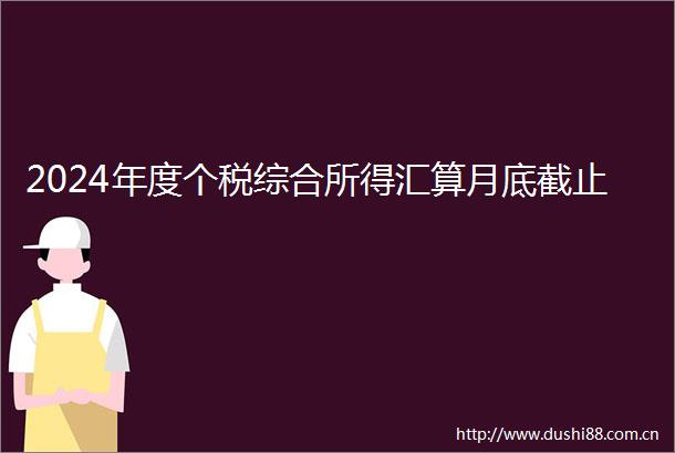 2024年度个税综合所得汇算月底截止
