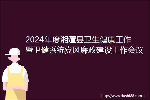 2024年度湘潭县卫生健康工作暨卫健系统党风廉政建设工作会议召开