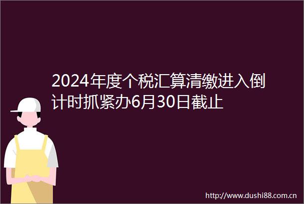 2024年度个税汇算清缴进入倒计时抓紧办6月30日截止