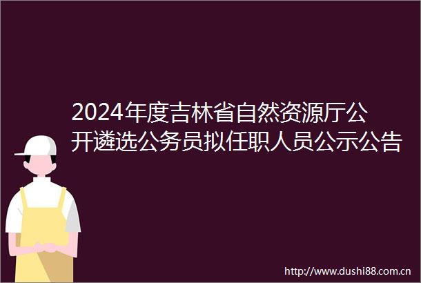 2024年度吉林省自然资源厅公开遴选员拟任职人员公示公告