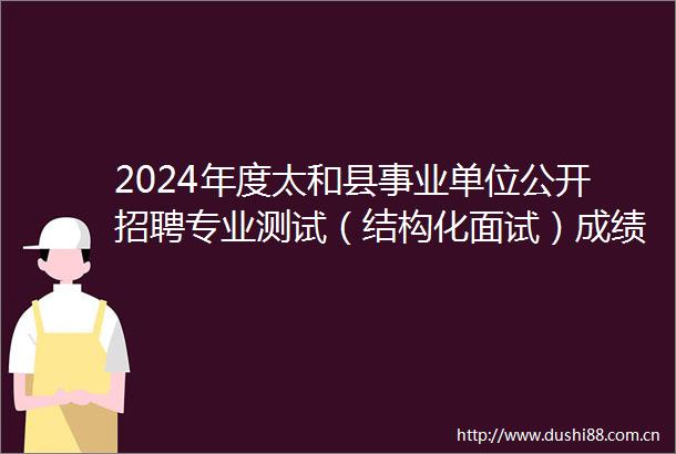2024年度太和县事业单位公开招聘专业测试（结构化面试）成绩及最终成绩公示