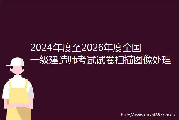 2024年度至2026年度全国一级建造师考试试卷扫描图像处理（含技术服务）与网络阅卷项目采购项目中标公告
