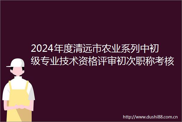 2024年度清远市农业系列中初级专业技术资格评审初次职称考核认定以及基层职称双定向通过人员公示