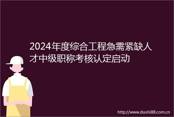 2024年度综合工程急需紧缺人才中级职称考核认定启动