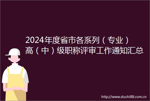 2024年度省市各系列（专业）高（中）级职称评审工作通知汇总（持续更新）