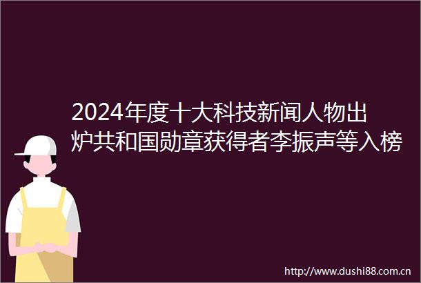 2024年度十大科技新闻人物出炉共和国勋章获得者李振声等入榜
