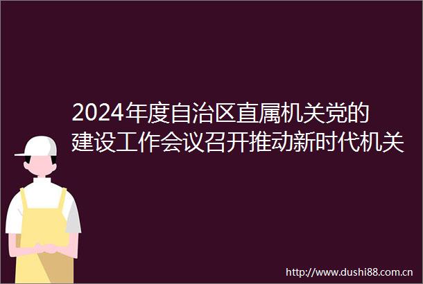 2024年度自治区直属机关党的建设工作会议召开推动新时代机关党建高质量发展