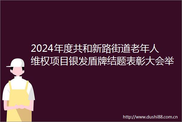 2024年度共和新路街道老年人维权项目银发盾牌结题表彰大会举行