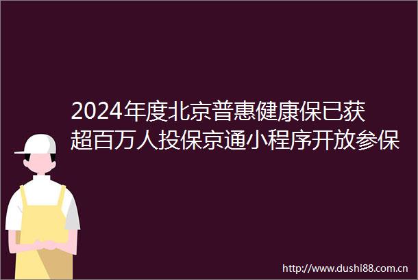 2024年度北京普惠健康保已获超百万人投保京通小程序开放参保入口